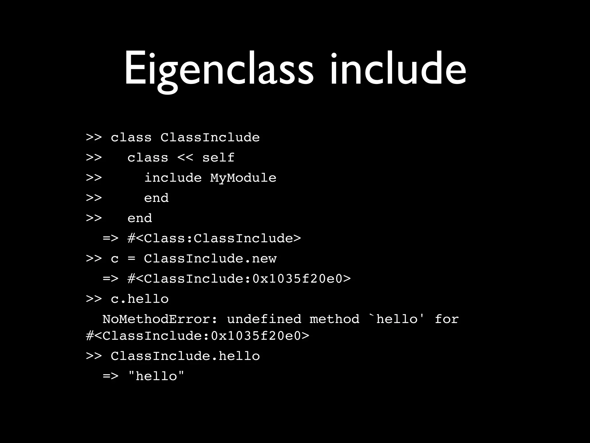 Eigenclass include
>> class ClassInclude
>>    class << self
>>      include MyModule
>>      end
>>    end
   => #<Class:ClassInclude>
>> c = ClassInclude.new
   => #<ClassInclude:0x1035f20e0>
>> c.hello
   NoMethodError: undefined method `hello' for
#<ClassInclude:0x1035f20e0>
>> ClassInclude.hello
   => "hello"
 