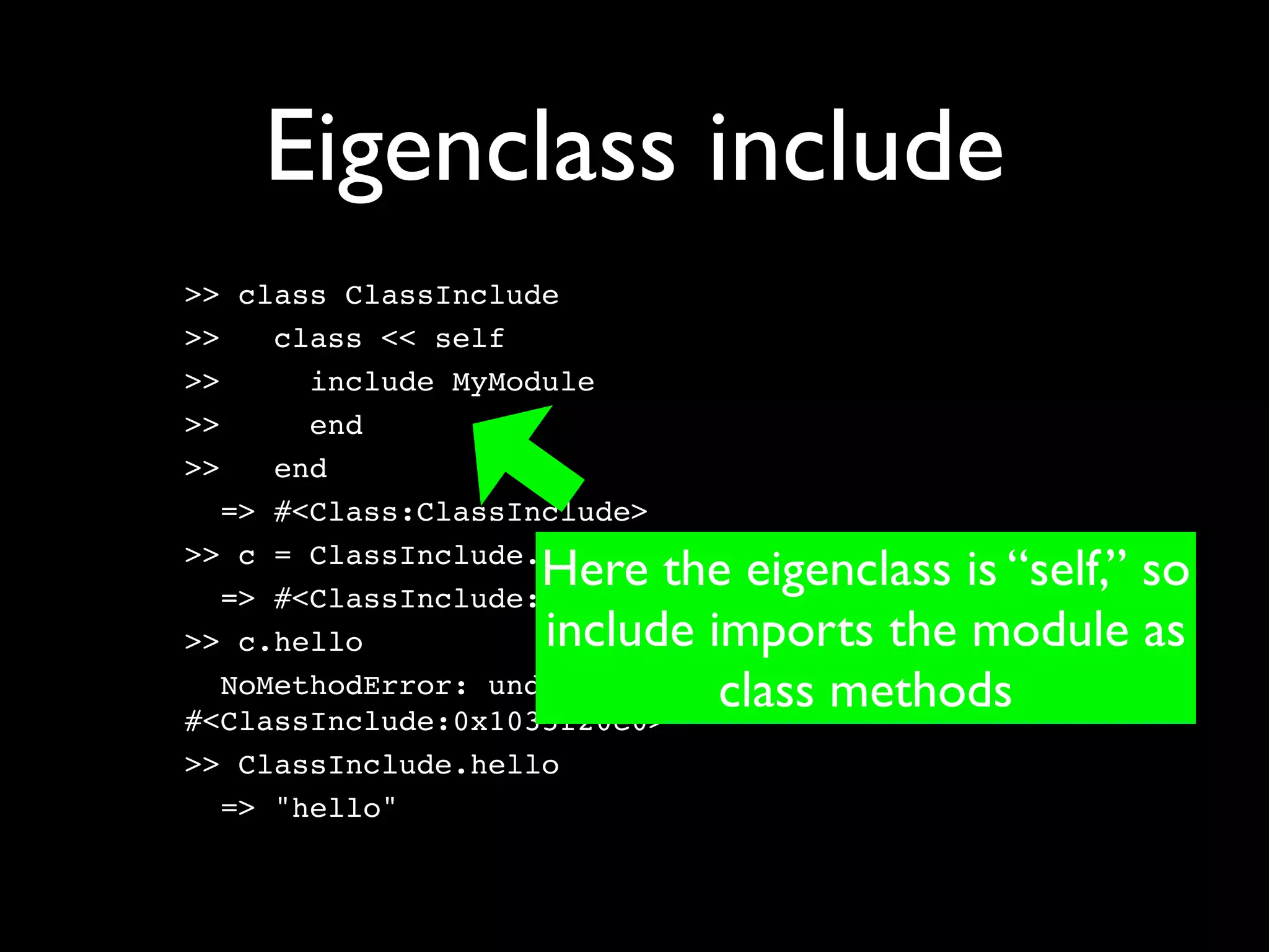 Eigenclass include
>> class ClassInclude
>>    class << self
>>      include MyModule
>>      end
>>    end
   => #<Class:ClassInclude>

                    Here the eigenclass is “self,” so
>> c = ClassInclude.new
   => #<ClassInclude:0x1035f20e0>
>> c.hello          include imports the module as
                             class methods
   NoMethodError: undefined method `hello' for
#<ClassInclude:0x1035f20e0>
>> ClassInclude.hello
   => "hello"
 