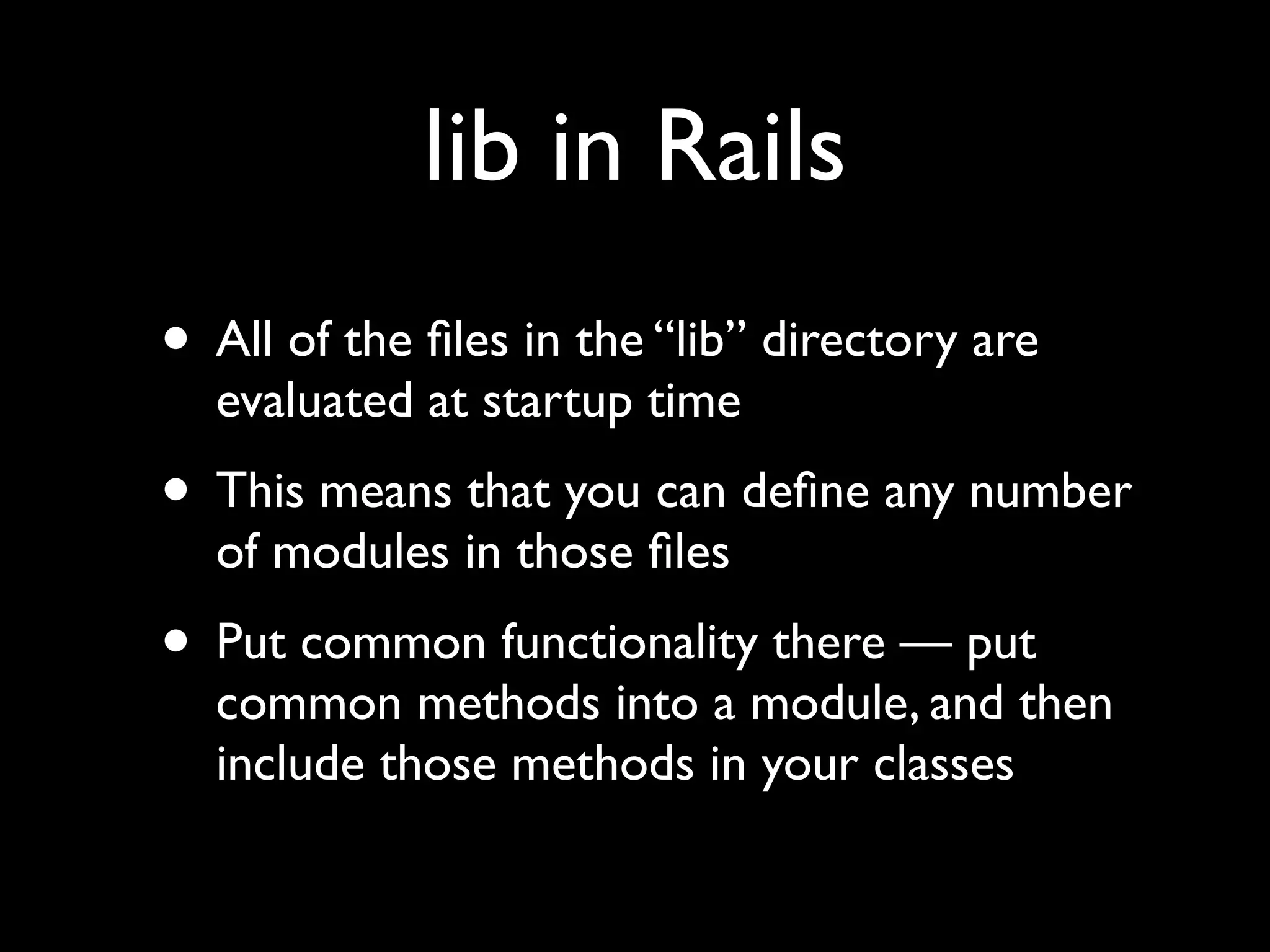 lib in Rails
• All of the ﬁles in the “lib” directory are
  evaluated at startup time
• This means that you can deﬁne any number
  of modules in those ﬁles
• Put common functionality there — put
  common methods into a module, and then
  include those methods in your classes
 