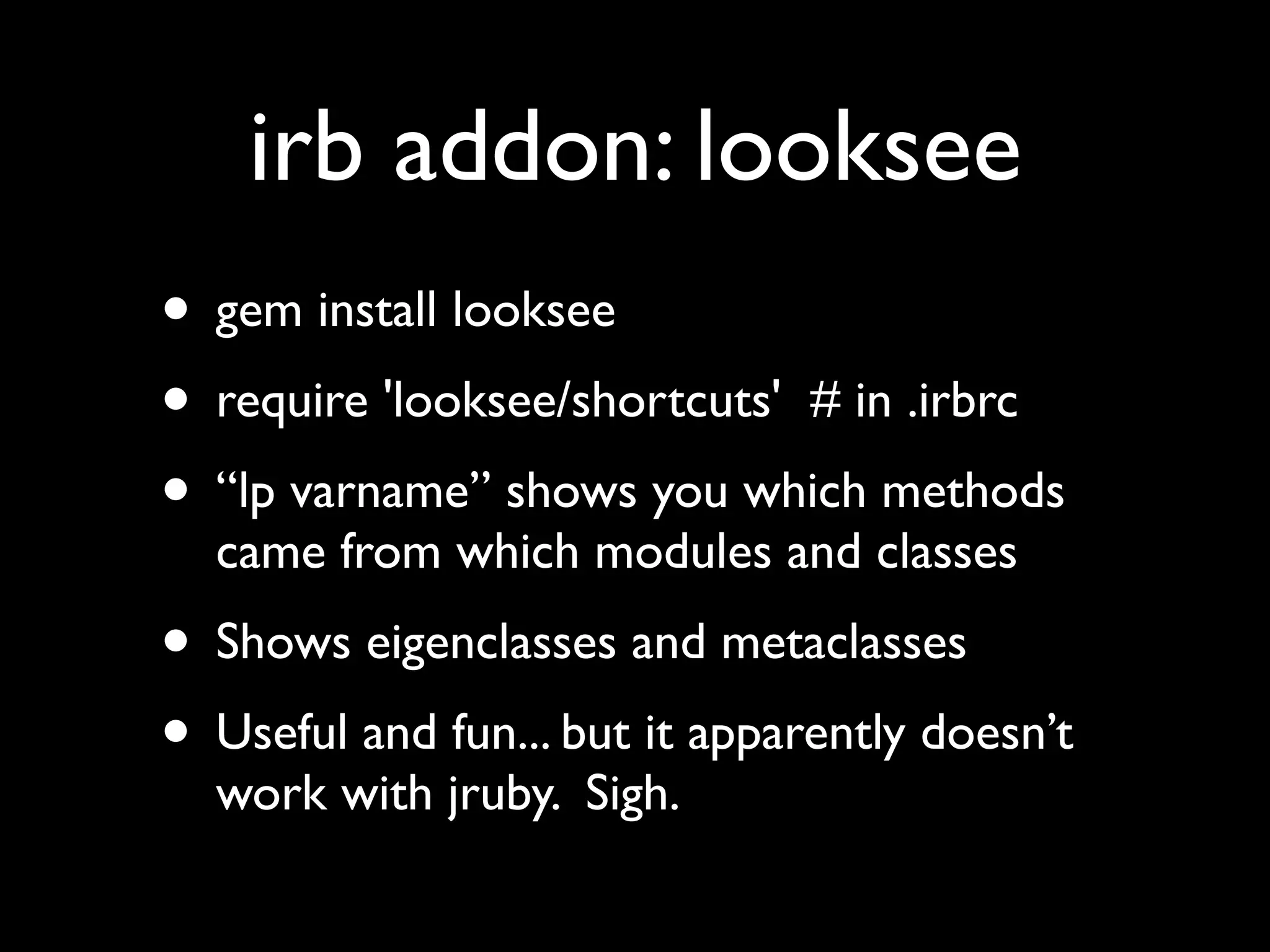 irb addon: looksee
• gem install looksee
• require 'looksee/shortcuts' # in .irbrc
• “lp varname” shows you which methods
  came from which modules and classes
• Shows eigenclasses and metaclasses
• Useful and fun... but it apparently doesn’t
  work with jruby. Sigh.
 