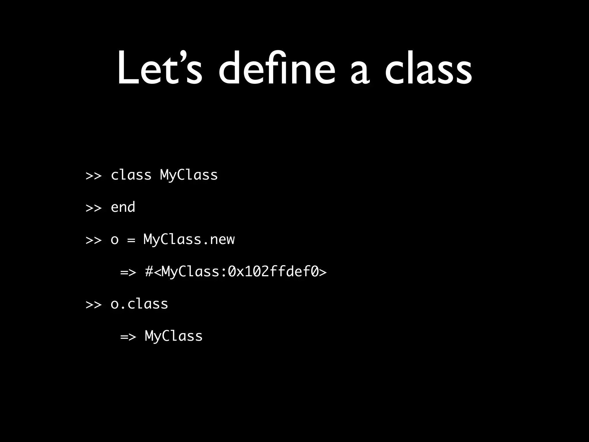 Let’s deﬁne a class
>> class MyClass

>> end

>> o = MyClass.new

    => #<MyClass:0x102ffdef0>

>> o.class

    => MyClass
 