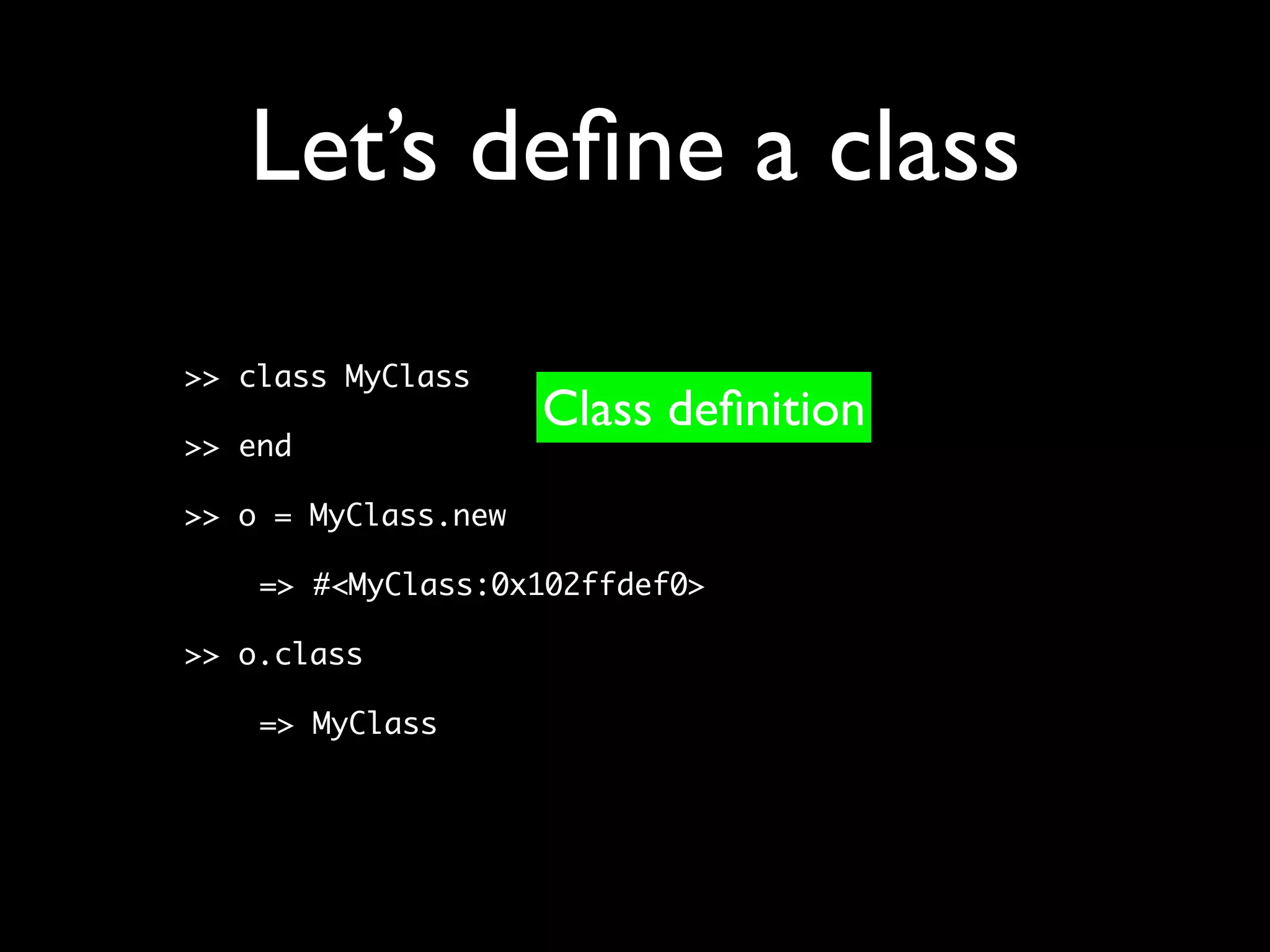 Let’s deﬁne a class
>> class MyClass
                     Class deﬁnition
>> end

>> o = MyClass.new

    => #<MyClass:0x102ffdef0>

>> o.class

    => MyClass
 
