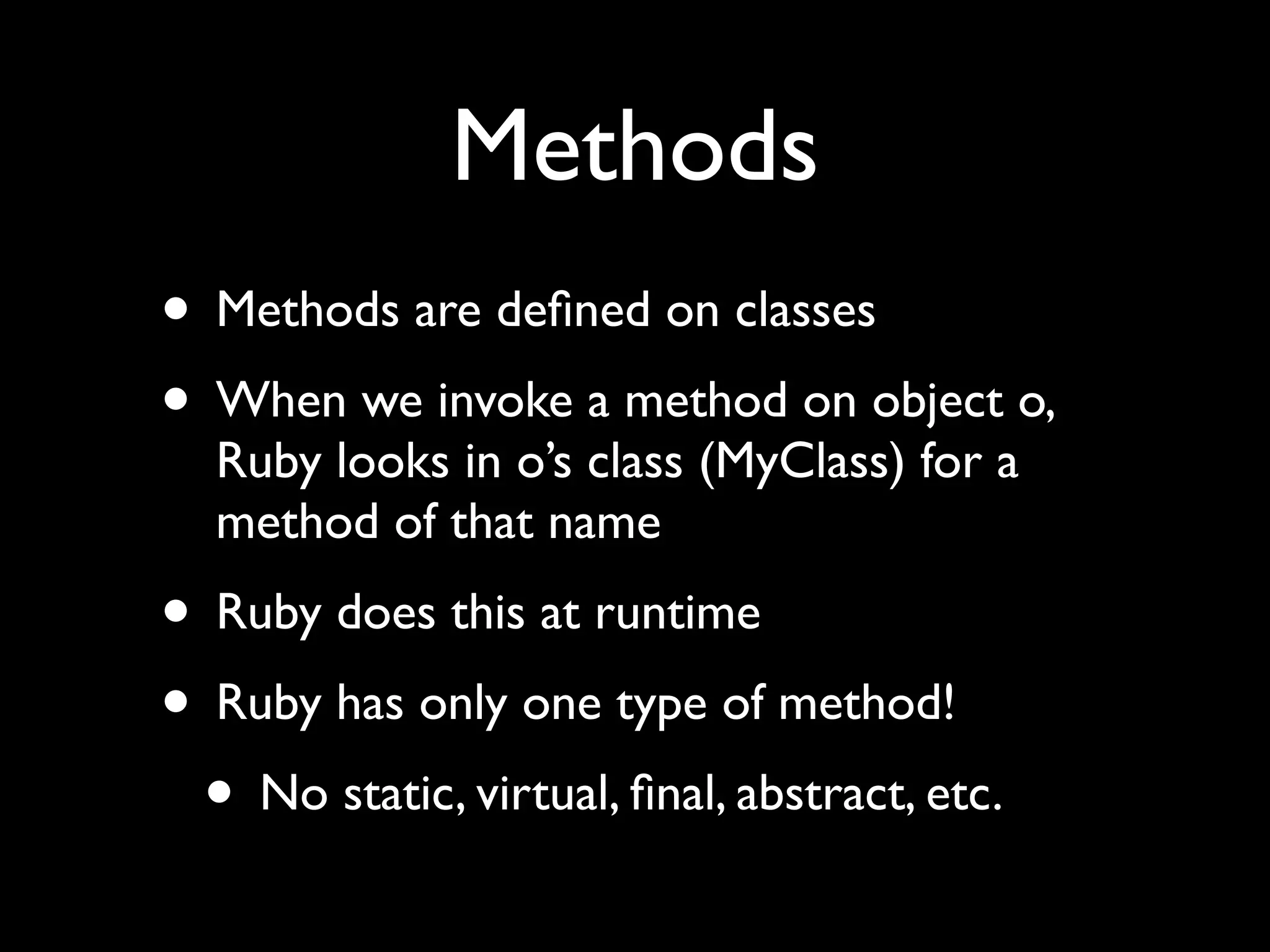 Methods
• Methods are deﬁned on classes
• When we invoke a method on object o,
  Ruby looks in o’s class (MyClass) for a
  method of that name
• Ruby does this at runtime
• Ruby has only one type of method!
 • No static, virtual, ﬁnal, abstract, etc.
 