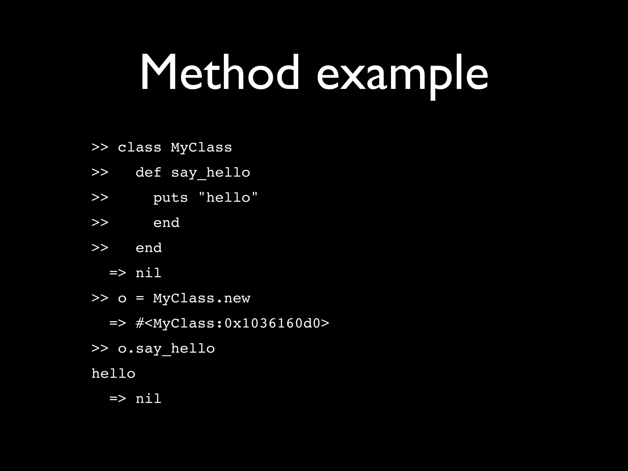 Method example
>> class MyClass
>>   def say_hello
>>      puts "hello"
>>      end
>>   end
  => nil
>> o = MyClass.new
  => #<MyClass:0x1036160d0>
>> o.say_hello
hello
  => nil
 