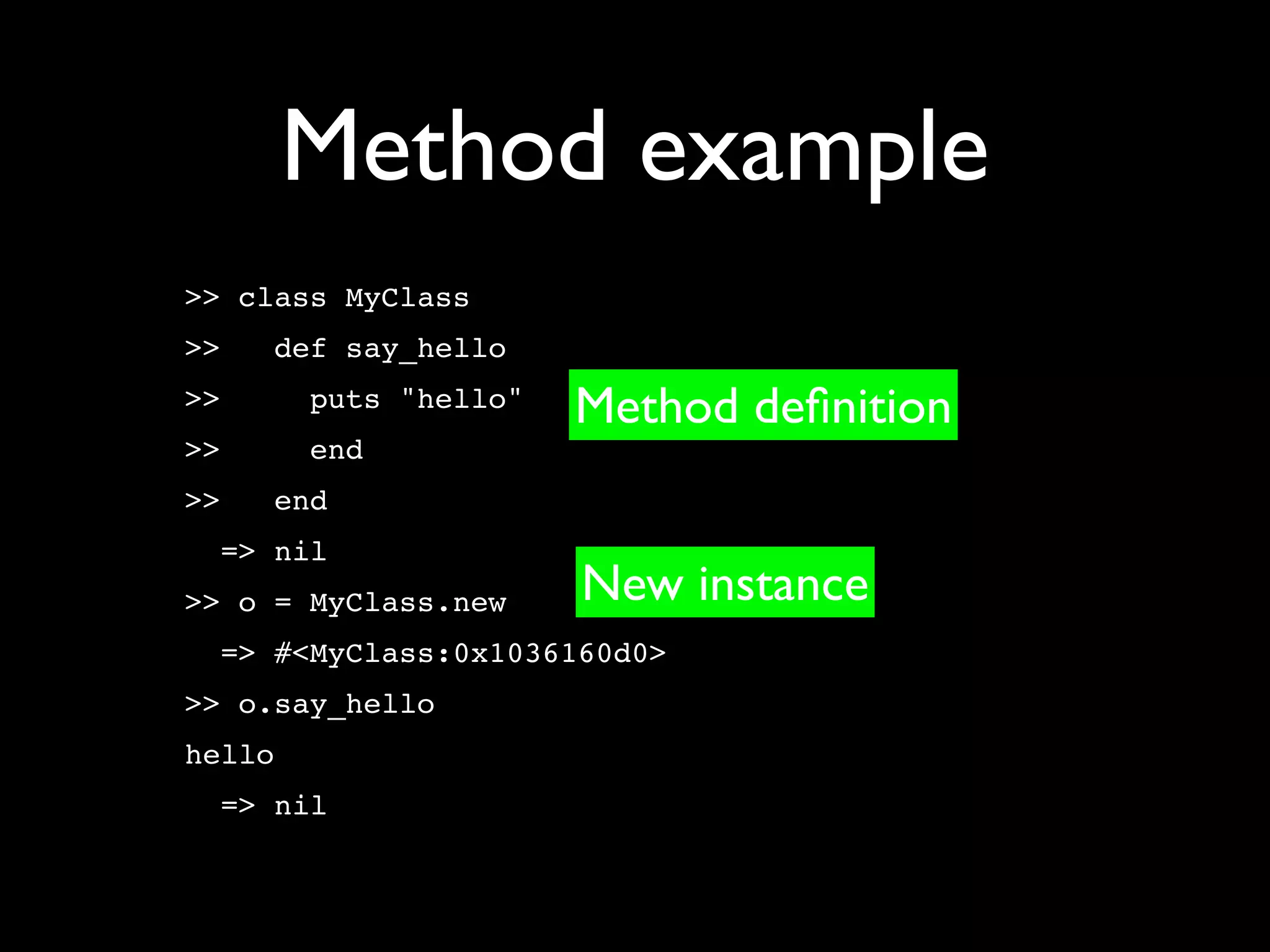 Method example
>> class MyClass
>>   def say_hello
>>      puts "hello"   Method deﬁnition
>>      end
>>   end
  => nil
>> o = MyClass.new     New instance
  => #<MyClass:0x1036160d0>
>> o.say_hello
hello
  => nil
 