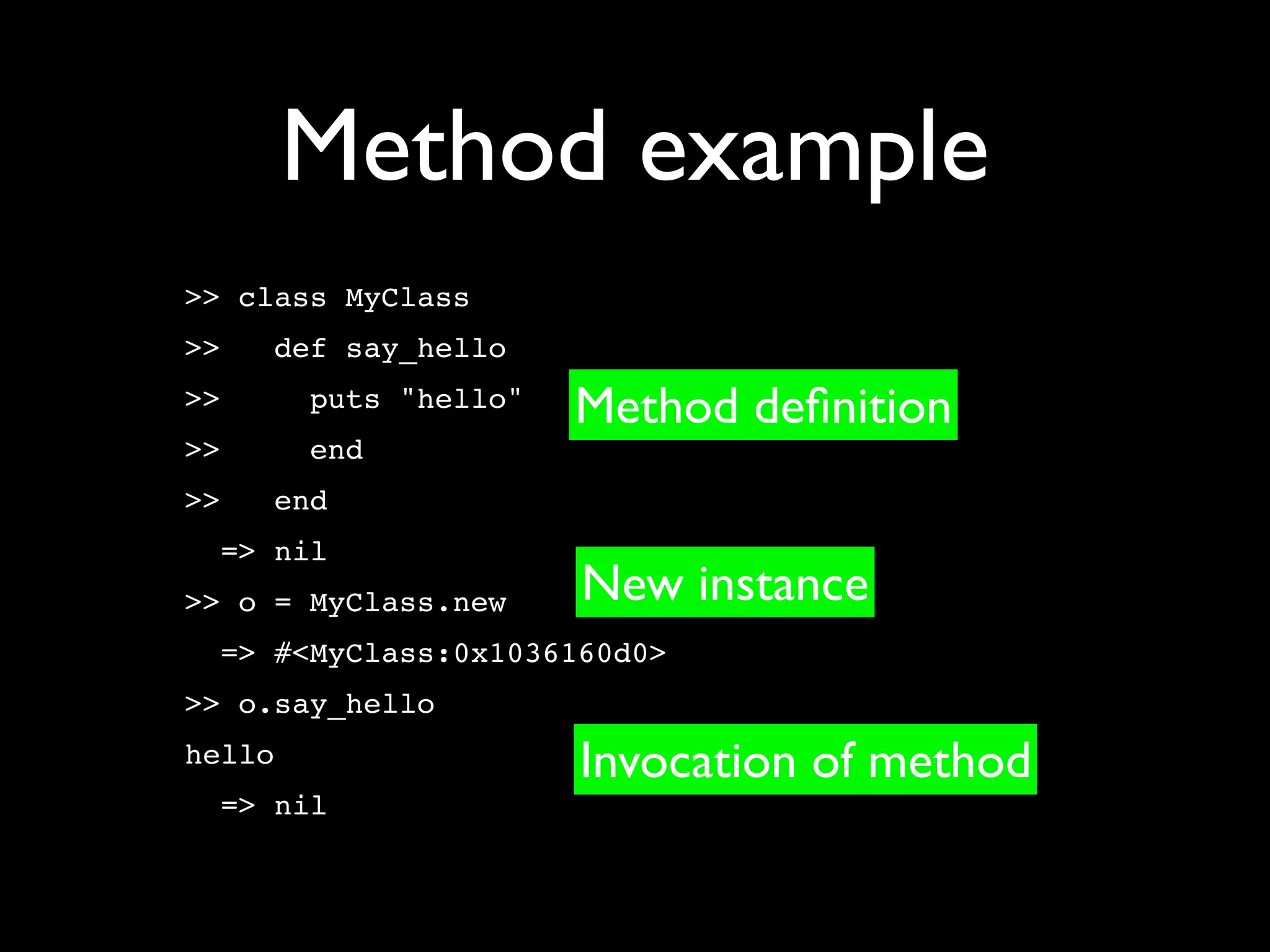 Method example
>> class MyClass
>>   def say_hello
>>      puts "hello"   Method deﬁnition
>>      end
>>   end
  => nil
>> o = MyClass.new     New instance
  => #<MyClass:0x1036160d0>
>> o.say_hello
hello                  Invocation of method
  => nil
 