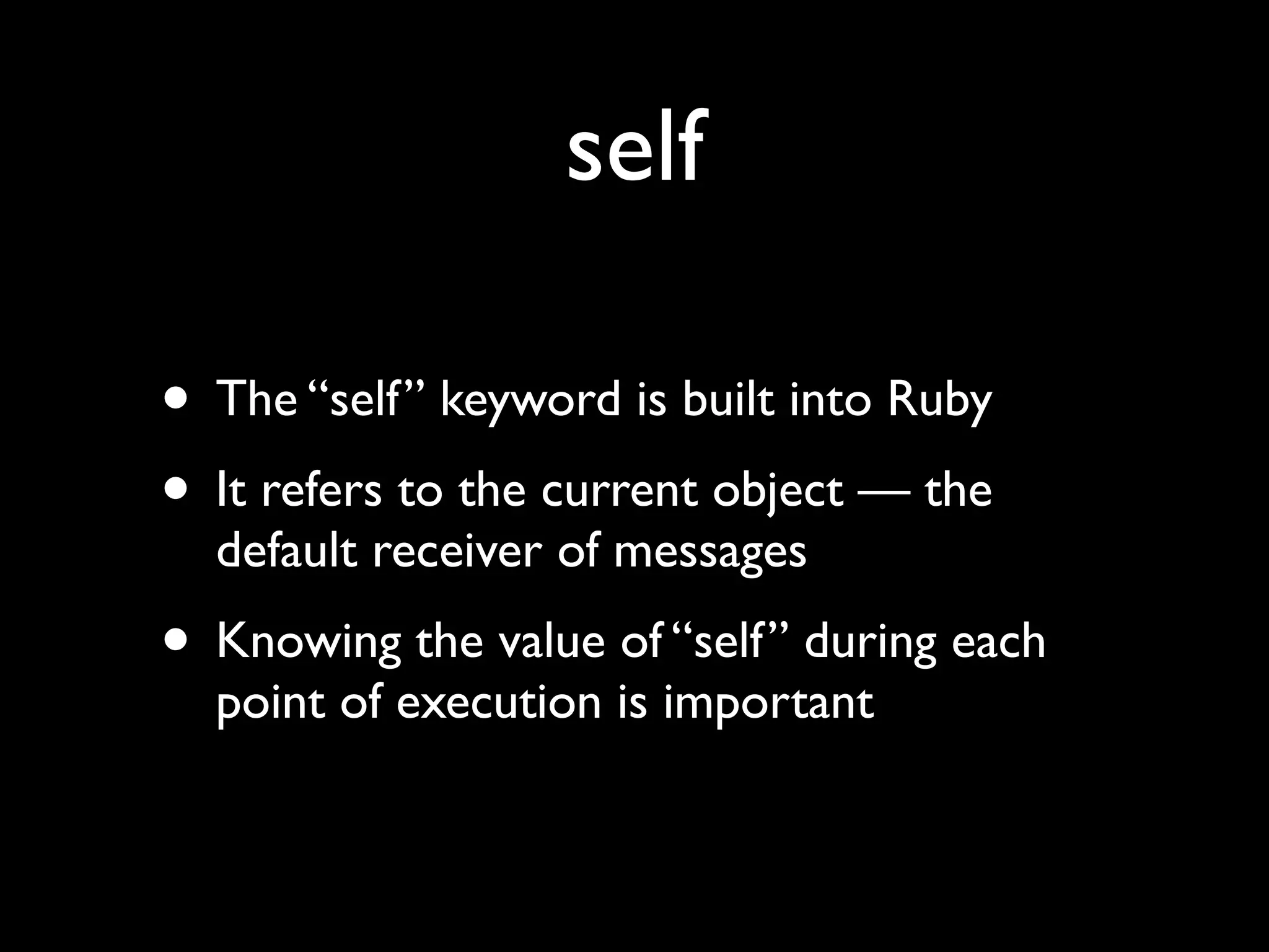 self

• The “self” keyword is built into Ruby
• It refers to the current object — the
  default receiver of messages
• Knowing the value of “self” during each
  point of execution is important
 