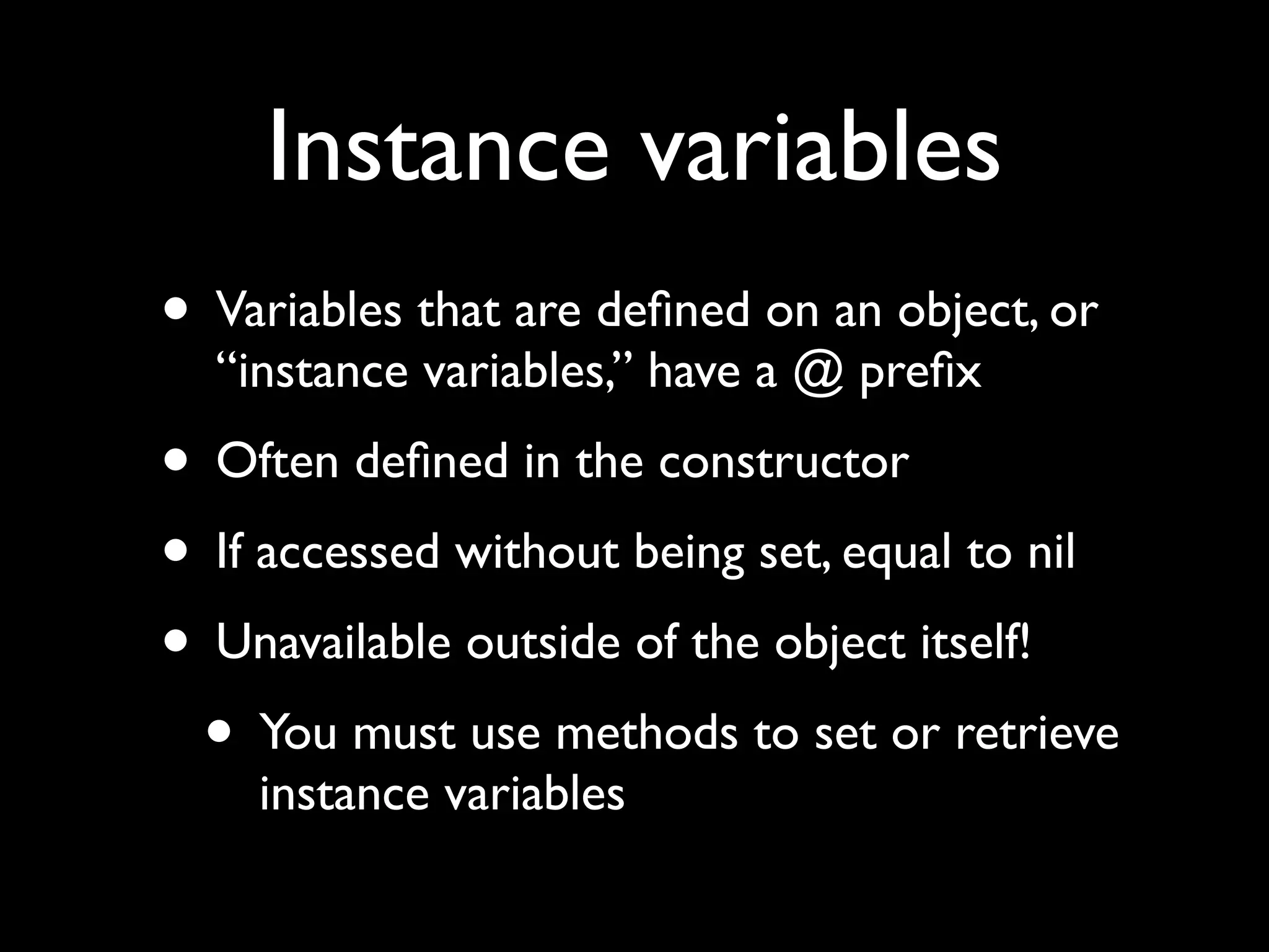 Instance variables
• Variables that are deﬁned on an object, or
  “instance variables,” have a @ preﬁx
• Often deﬁned in the constructor
• If accessed without being set, equal to nil
• Unavailable outside of the object itself!
 • You must use methods to set or retrieve
    instance variables
 