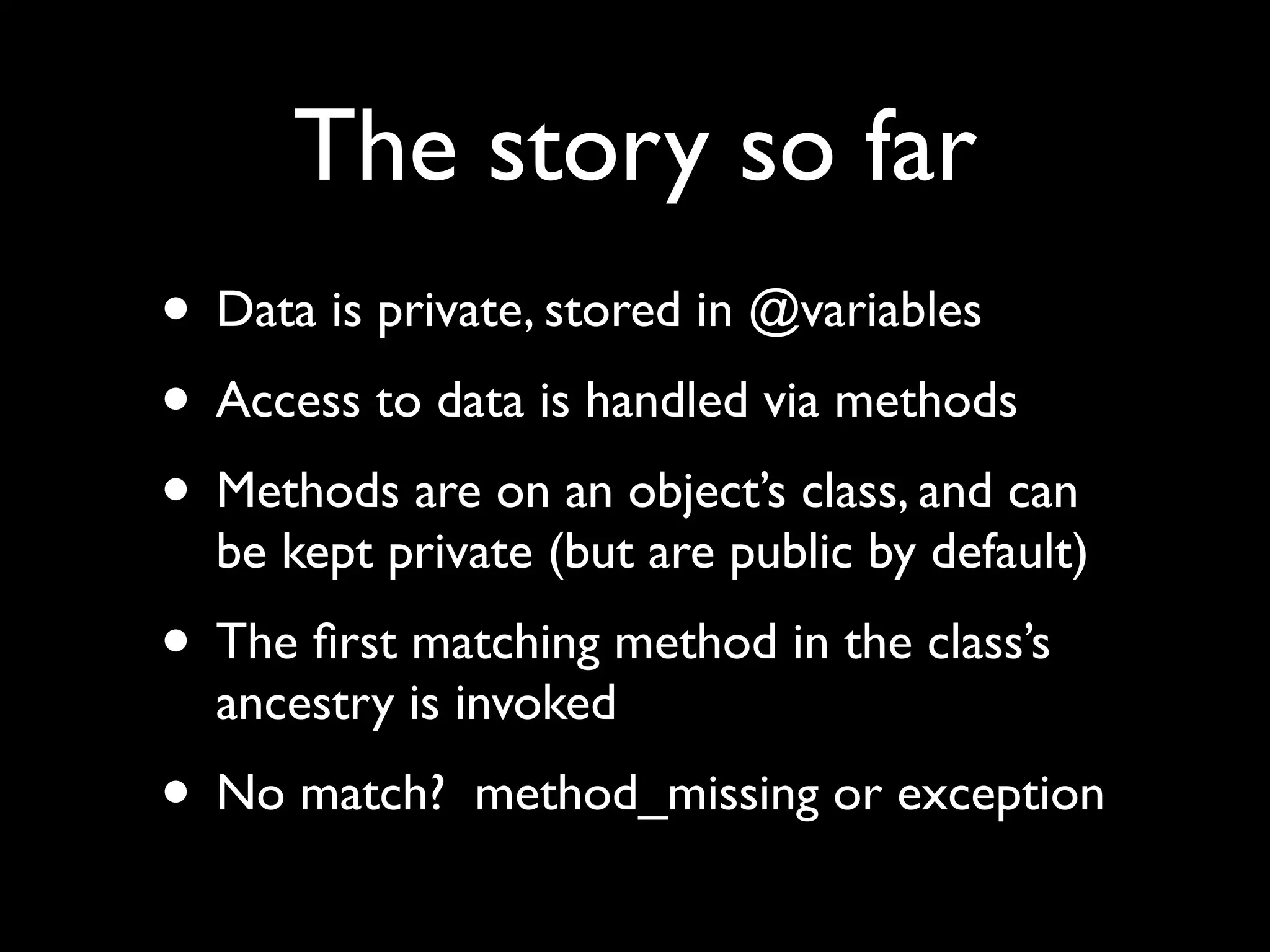 The story so far
• Data is private, stored in @variables
• Access to data is handled via methods
• Methods are on an object’s class, and can
  be kept private (but are public by default)
• The ﬁrst matching method in the class’s
  ancestry is invoked
• No match?   method_missing or exception
 