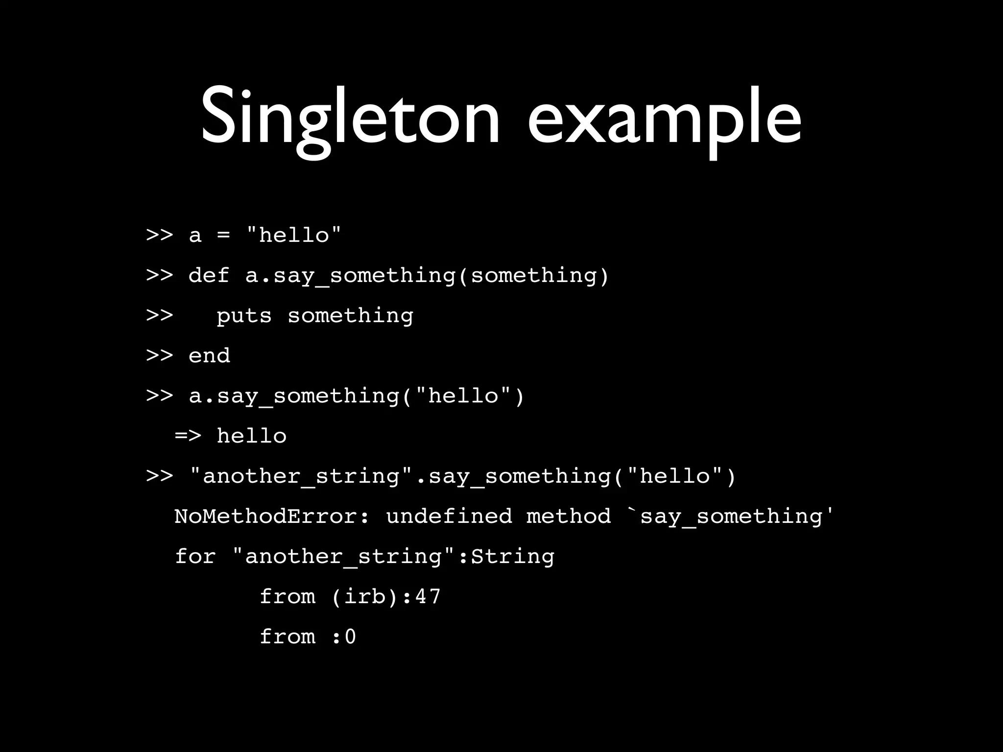 Singleton example
>> a = "hello"
>> def a.say_something(something)
>>   puts something
>> end
>> a.say_something("hello")
  => hello
>> "another_string".say_something("hello")
  NoMethodError: undefined method `say_something'
  for "another_string":String
         from (irb):47
         from :0
 