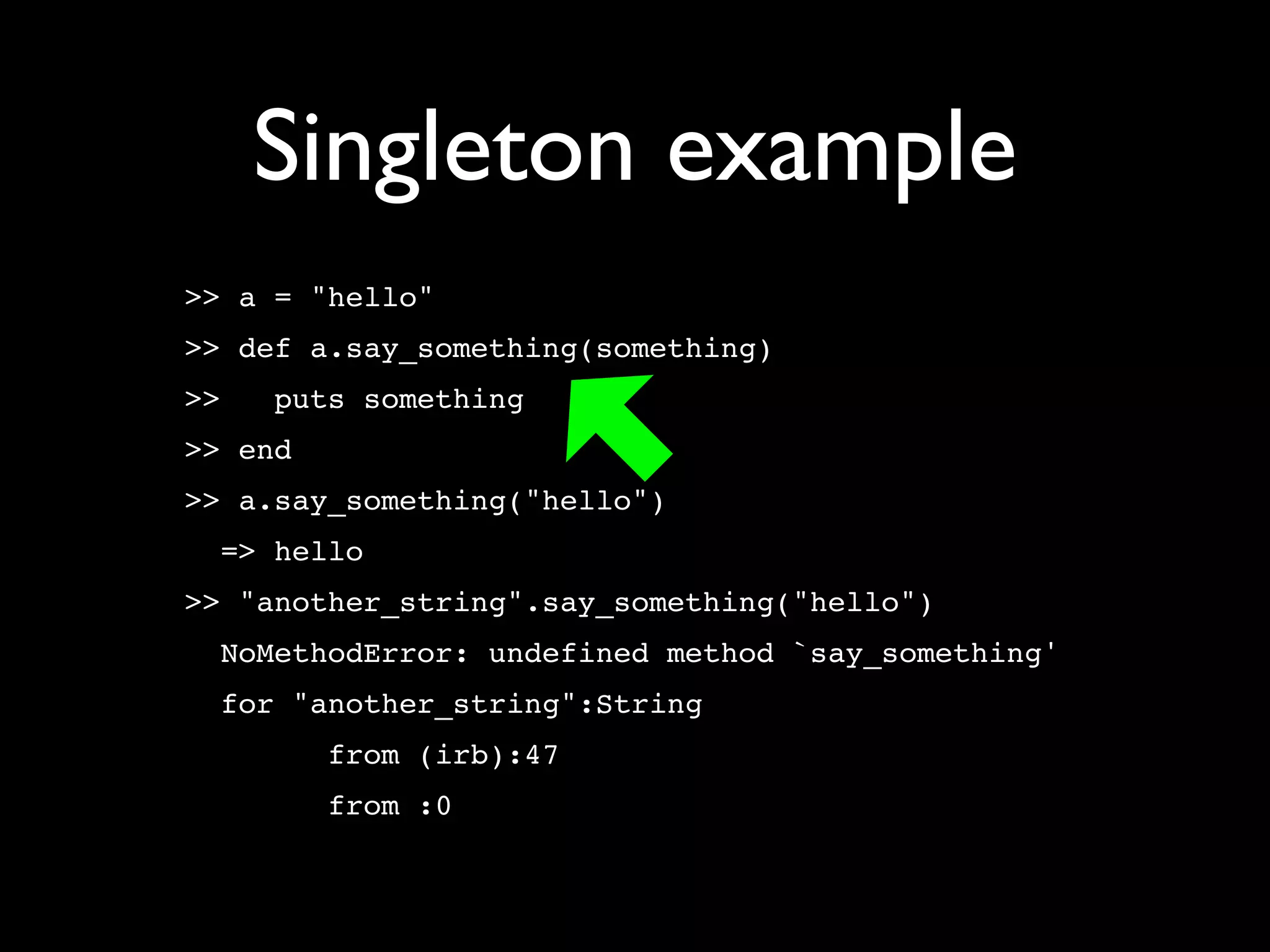 Singleton example
>> a = "hello"
>> def a.say_something(something)
>>   puts something
>> end
>> a.say_something("hello")
  => hello
>> "another_string".say_something("hello")
  NoMethodError: undefined method `say_something'
  for "another_string":String
         from (irb):47
         from :0
 