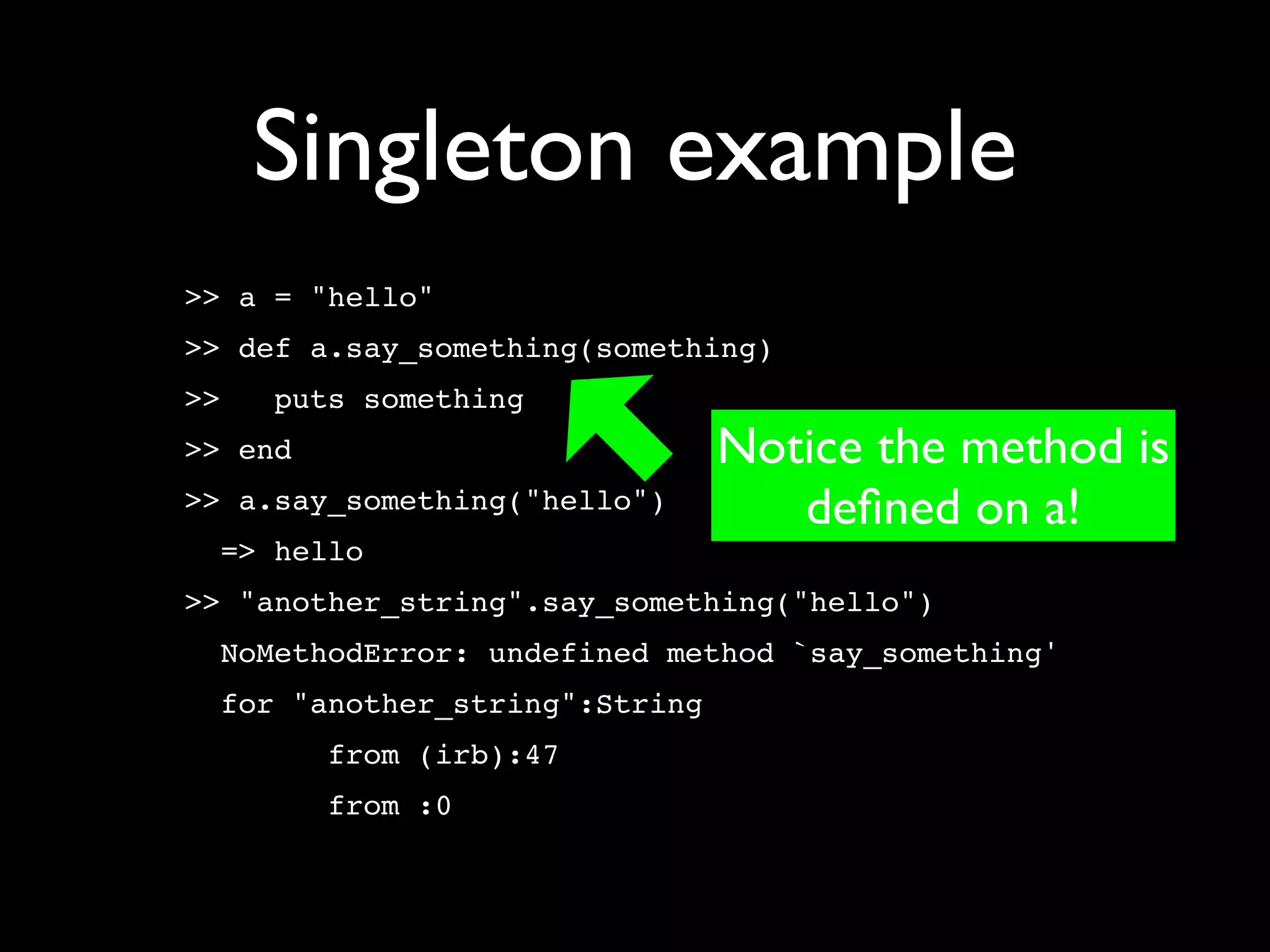 Singleton example
>> a = "hello"
>> def a.say_something(something)
>>   puts something
>> end                          Notice the method is
>> a.say_something("hello")        deﬁned on a!
  => hello
>> "another_string".say_something("hello")
  NoMethodError: undefined method `say_something'
  for "another_string":String
         from (irb):47
         from :0
 