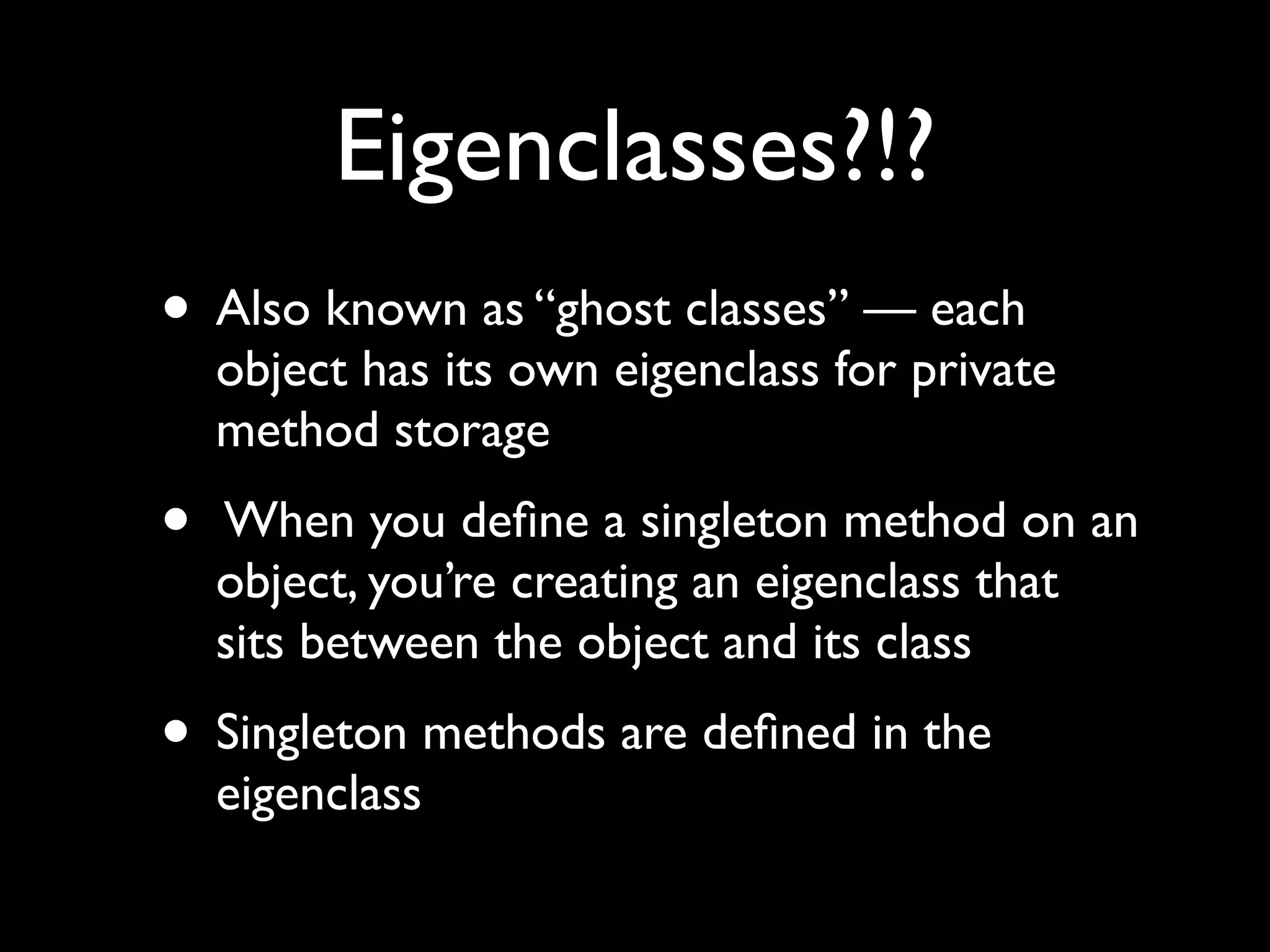 Eigenclasses?!?
• Also known as “ghost classes” — each
    object has its own eigenclass for private
    method storage
•   When you deﬁne a singleton method on an
    object, you’re creating an eigenclass that
    sits between the object and its class
• Singleton methods are deﬁned in the
    eigenclass
 