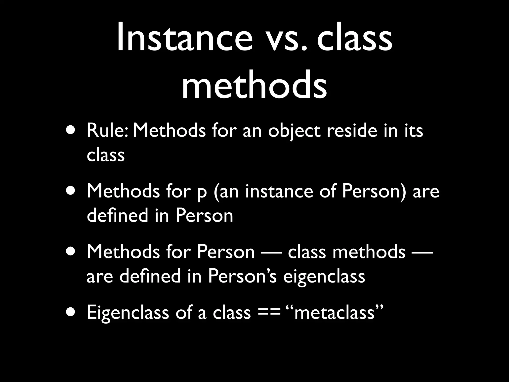 Instance vs. class
          methods
• Rule: Methods for an object reside in its
  class
• Methods for p (an instance of Person) are
  deﬁned in Person
• Methods for Person — class methods —
  are deﬁned in Person’s eigenclass
• Eigenclass of a class == “metaclass”
 