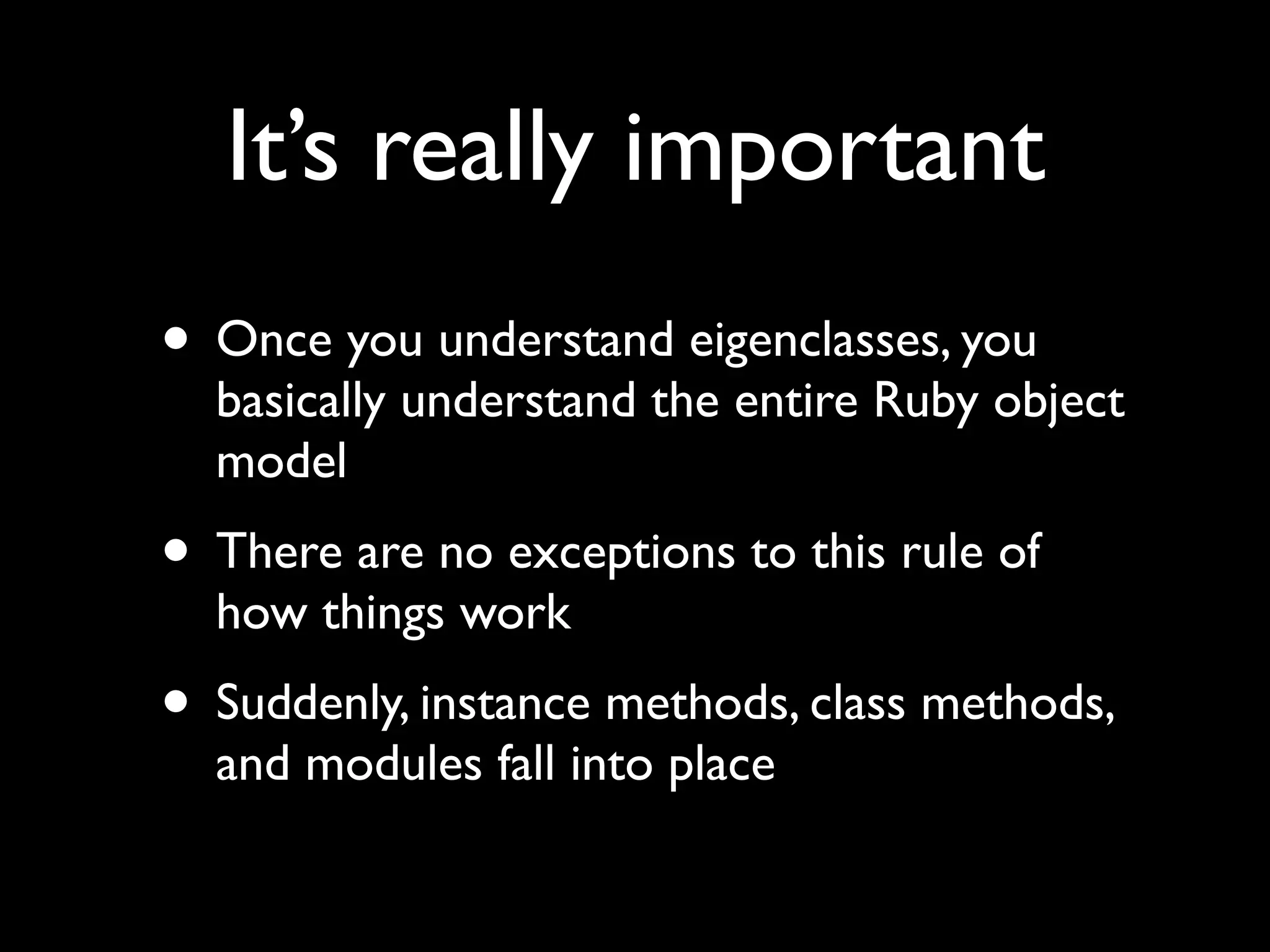 It’s really important
• Once you understand eigenclasses, you
  basically understand the entire Ruby object
  model
• There are no exceptions to this rule of
  how things work
• Suddenly, instance methods, class methods,
  and modules fall into place
 