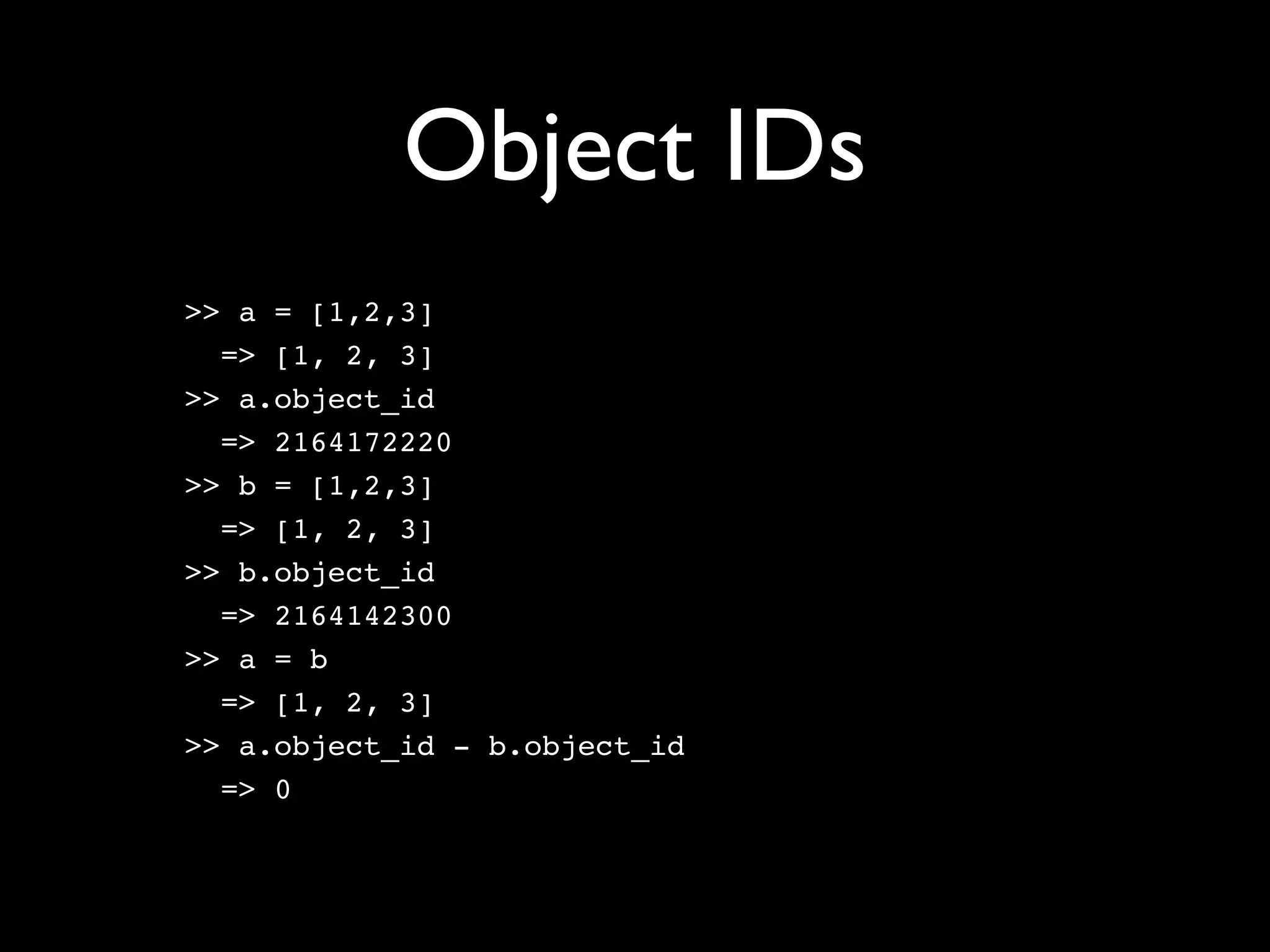 Object IDs
>> a = [1,2,3]
  => [1, 2, 3]
>> a.object_id
  => 2164172220
>> b = [1,2,3]
  => [1, 2, 3]
>> b.object_id
  => 2164142300
>> a = b
  => [1, 2, 3]
>> a.object_id - b.object_id
  => 0
 
