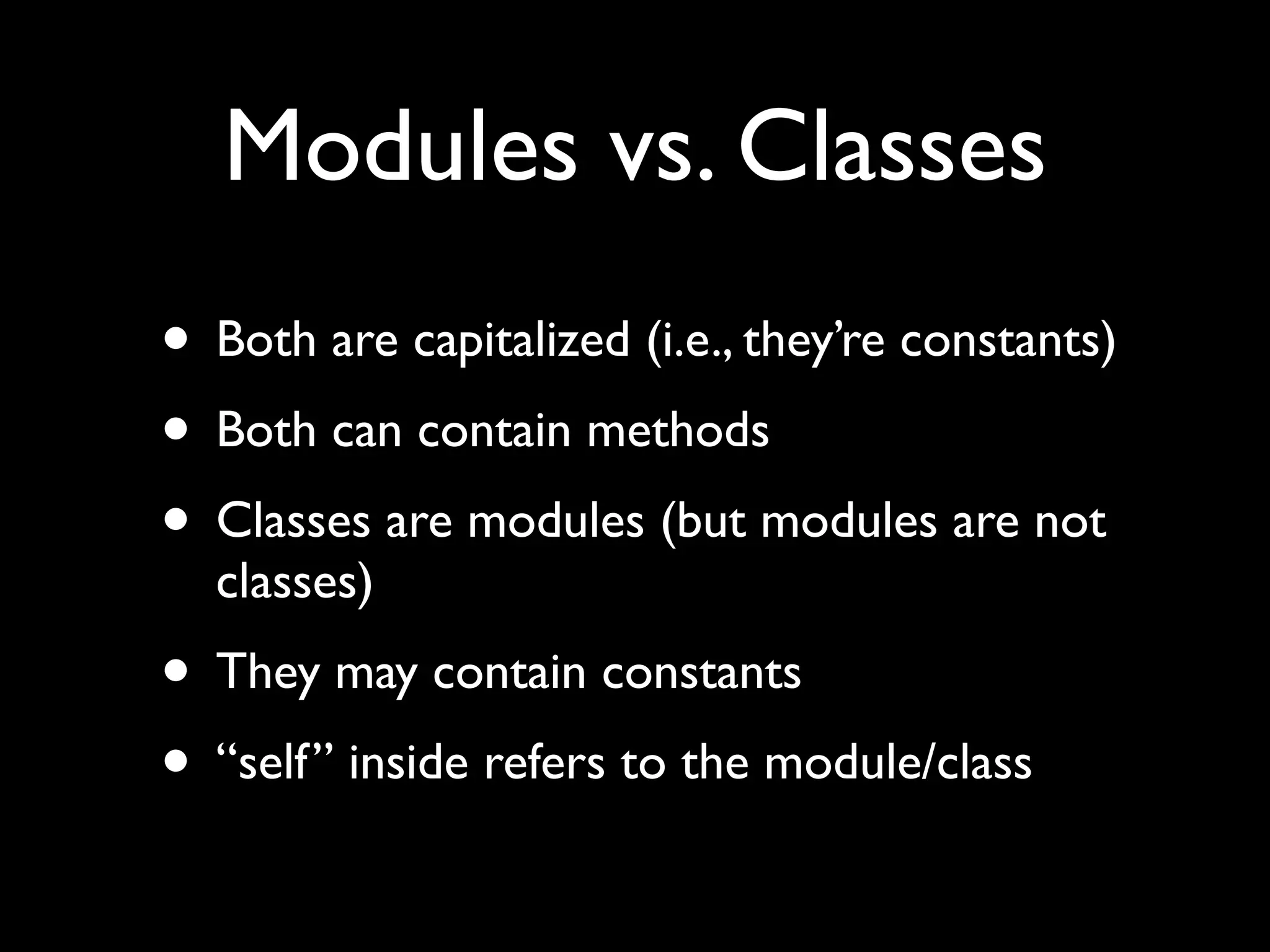 Modules vs. Classes
• Both are capitalized (i.e., they’re constants)
• Both can contain methods
• Classes are modules (but modules are not
  classes)
• They may contain constants
• “self” inside refers to the module/class
 