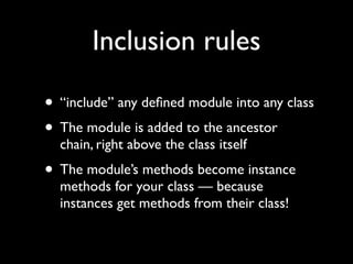 Inclusion rules

• “include” any deﬁned module into any class
• The module is added to the ancestor
  chain, right above the class itself
• The module’s methods become instance
  methods for your class — because
  instances get methods from their class!
 