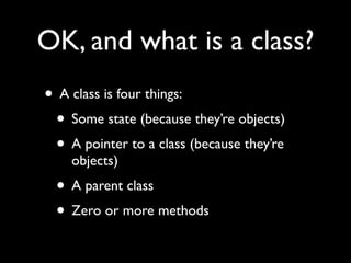 OK, and what is a class?
• A class is four things:
 • Some state (because they’re objects)
 • A pointer to a class (because they’re
    objects)
 • A parent class
 • Zero or more methods
 