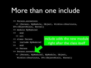 More than one include
>> Person.ancestors
   => [Person, MyModule, Object, Wirble::Shortcuts,
PP::ObjectMixin, Kernel]
>> module MyModule2
>>    end
   => nil
>> class Person         include adds the new module
>>
>>
      include MyModule2
      end
                           right after the class itself
   => Person
>> Person.ancestors
   => [Person, MyModule2, MyModule, Object,
    Wirble::Shortcuts, PP::ObjectMixin, Kernel]
 