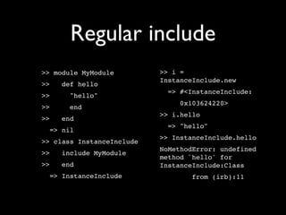Regular include
>> module MyModule         >> i =
                           InstanceInclude.new
>>   def hello
                             => #<InstanceInclude:
>>     "hello"
                                0x103624220>
>>     end
                           >> i.hello
>>   end
                             => "hello"
  => nil
                           >> InstanceInclude.hello
>> class InstanceInclude
                           NoMethodError: undefined
>>   include MyModule
                           method `hello' for
>>   end                   InstanceInclude:Class
  => InstanceInclude               from (irb):11
 