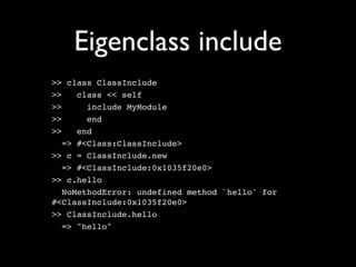 Eigenclass include
>> class ClassInclude
>>    class << self
>>      include MyModule
>>      end
>>    end
   => #<Class:ClassInclude>
>> c = ClassInclude.new
   => #<ClassInclude:0x1035f20e0>
>> c.hello
   NoMethodError: undefined method `hello' for
#<ClassInclude:0x1035f20e0>
>> ClassInclude.hello
   => "hello"
 