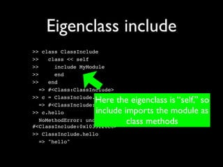 Eigenclass include
>> class ClassInclude
>>    class << self
>>      include MyModule
>>      end
>>    end
   => #<Class:ClassInclude>

                    Here the eigenclass is “self,” so
>> c = ClassInclude.new
   => #<ClassInclude:0x1035f20e0>
>> c.hello          include imports the module as
                             class methods
   NoMethodError: undefined method `hello' for
#<ClassInclude:0x1035f20e0>
>> ClassInclude.hello
   => "hello"
 