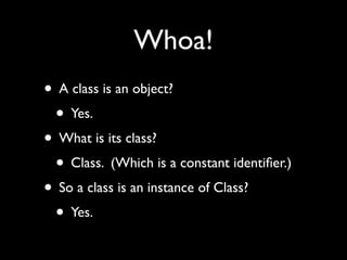 Whoa!
• A class is an object?
 • Yes.
• What is its class?
 • Class. (Which is a constant identiﬁer.)
• So a class is an instance of Class?
 • Yes.
 