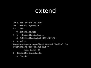 extend
>> class ExtendInclude
>>    extend MyModule
>>    end
   => ExtendInclude
>> e = ExtendInclude.new
   => #<ExtendInclude:0x1035d22b8>
>> e.hello
NoMethodError: undefined method `hello' for
#<ExtendInclude:0x1035d22b8>
          from (irb):24
>> ExtendInclude.hello
   => "hello"
 