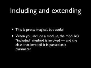 Including and extending

• This is pretty magical, but useful
• When you include a module, the module’s
  “included” method is invoked — and the
  class that invoked it is passed as a
  parameter
 