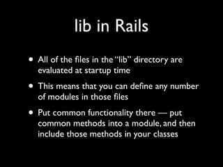 lib in Rails
• All of the ﬁles in the “lib” directory are
  evaluated at startup time
• This means that you can deﬁne any number
  of modules in those ﬁles
• Put common functionality there — put
  common methods into a module, and then
  include those methods in your classes
 