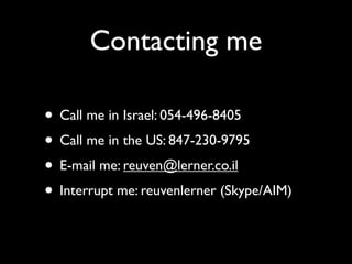 Contacting me

• Call me in Israel: 054-496-8405
• Call me in the US: 847-230-9795
• E-mail me: reuven@lerner.co.il
• Interrupt me: reuvenlerner (Skype/AIM)
 