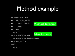 Method example
>> class MyClass
>>   def say_hello
>>      puts "hello"   Method deﬁnition
>>      end
>>   end
  => nil
>> o = MyClass.new     New instance
  => #<MyClass:0x1036160d0>
>> o.say_hello
hello
  => nil
 