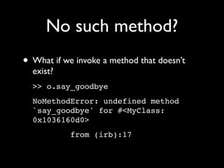 No such method?
• What if we invoke a method that doesn’t
  exist?
  >> o.say_goodbye
  NoMethodError: undefined method
  `say_goodbye' for #<MyClass:
  0x1036160d0>
            from (irb):17
 