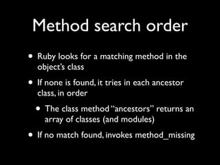 Method search order
• Ruby looks for a matching method in the
  object’s class
• If none is found, it tries in each ancestor
  class, in order
  • The class method “ancestors” returns an
    array of classes (and modules)
• If no match found, invokes method_missing
 