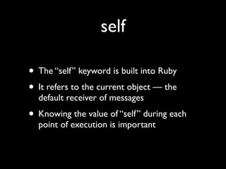 self

• The “self” keyword is built into Ruby
• It refers to the current object — the
  default receiver of messages
• Knowing the value of “self” during each
  point of execution is important
 