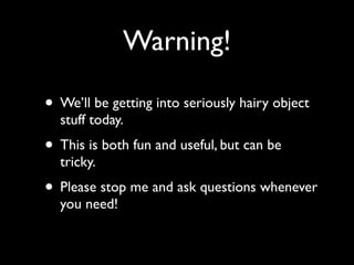 Warning!

• We’ll be getting into seriously hairy object
  stuff today.
• This is both fun and useful, but can be
  tricky.
• Please stop me and ask questions whenever
  you need!
 