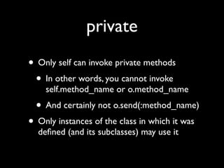 private
• Only self can invoke private methods
 • In other words, you cannot invoke
    self.method_name or o.method_name
  • And certainly not o.send(:method_name)
• Only instances of the class in which it was
  deﬁned (and its subclasses) may use it
 