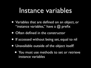 Instance variables
• Variables that are deﬁned on an object, or
  “instance variables,” have a @ preﬁx
• Often deﬁned in the constructor
• If accessed without being set, equal to nil
• Unavailable outside of the object itself!
 • You must use methods to set or retrieve
    instance variables
 