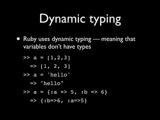 Dynamic typing
• Ruby uses dynamic typing — meaning that
  variables don’t have types
  >> a = [1,2,3]
    => [1, 2, 3]
  >> a = 'hello'
    => "hello"
  >> a = {:a => 5, :b => 6}
    => {:b=>6, :a=>5}
 