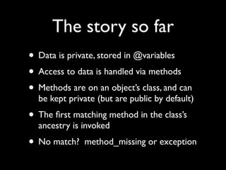The story so far
• Data is private, stored in @variables
• Access to data is handled via methods
• Methods are on an object’s class, and can
  be kept private (but are public by default)
• The ﬁrst matching method in the class’s
  ancestry is invoked
• No match?   method_missing or exception
 