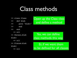 Class methods
>> class Class
                       Open up the Class class
>>   def blah
>>      puts "blah!"    and deﬁne a method
>>      end
>>   end
  => nil
>> Person.blah            Yes, we can deﬁne
blah!                  class methods this way
  => nil
>> Fixnum.blah
blah!
                           Er, if we want them
  => nil               to be deﬁned for all classes
 