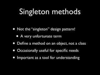 Singleton methods

• Not the “singleton” design pattern!
 • A very unfortunate term
• Deﬁne a method on an object, not a class
• Occasionally useful for speciﬁc needs
• Important as a tool for understanding
 