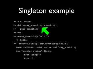 Singleton example
>> a = "hello"
>> def a.say_something(something)
>>   puts something
>> end
>> a.say_something("hello")
  => hello
>> "another_string".say_something("hello")
  NoMethodError: undefined method `say_something'
  for "another_string":String
         from (irb):47
         from :0
 