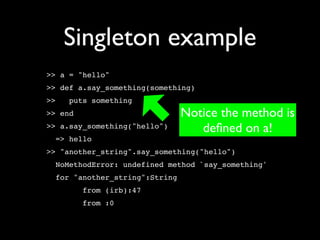 Singleton example
>> a = "hello"
>> def a.say_something(something)
>>   puts something
>> end                          Notice the method is
>> a.say_something("hello")        deﬁned on a!
  => hello
>> "another_string".say_something("hello")
  NoMethodError: undefined method `say_something'
  for "another_string":String
         from (irb):47
         from :0
 