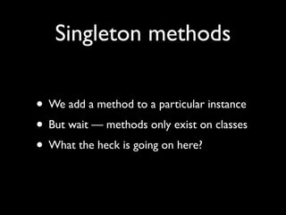 Singleton methods

• We add a method to a particular instance
• But wait — methods only exist on classes
• What the heck is going on here?
 
