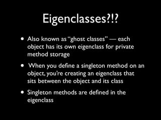 Eigenclasses?!?
• Also known as “ghost classes” — each
    object has its own eigenclass for private
    method storage
•   When you deﬁne a singleton method on an
    object, you’re creating an eigenclass that
    sits between the object and its class
• Singleton methods are deﬁned in the
    eigenclass
 