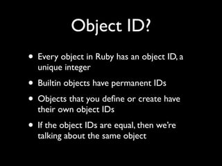Object ID?
• Every object in Ruby has an object ID, a
  unique integer
• Builtin objects have permanent IDs
• Objects that you deﬁne or create have
  their own object IDs
• If the object IDs are equal, then we’re
  talking about the same object
 
