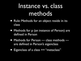 Instance vs. class
          methods
• Rule: Methods for an object reside in its
  class
• Methods for p (an instance of Person) are
  deﬁned in Person
• Methods for Person — class methods —
  are deﬁned in Person’s eigenclass
• Eigenclass of a class == “metaclass”
 