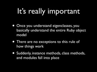 It’s really important
• Once you understand eigenclasses, you
  basically understand the entire Ruby object
  model
• There are no exceptions to this rule of
  how things work
• Suddenly, instance methods, class methods,
  and modules fall into place
 